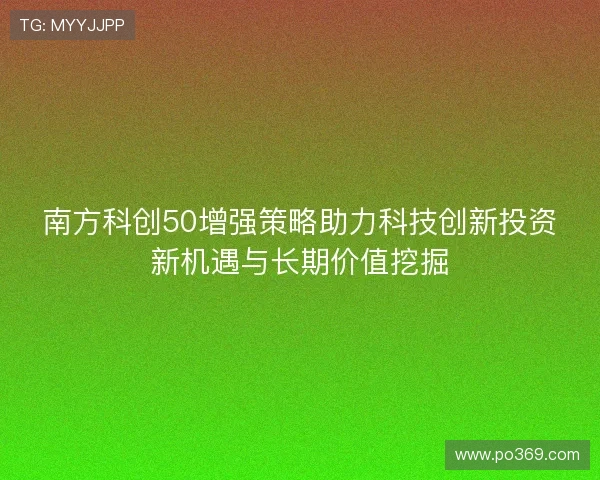 南方科创50增强策略助力科技创新投资新机遇与长期价值挖掘 南方科创50增强策略助力科技创新投资新机遇与长期价值挖掘